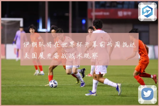 伊朗队将在世界杯开幕前两周抵达美国展开备战战术观察