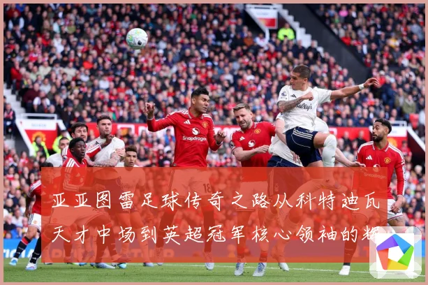 亚亚图雷足球传奇之路从科特迪瓦天才中场到英超冠军核心领袖的辉煌生涯全景回顾
