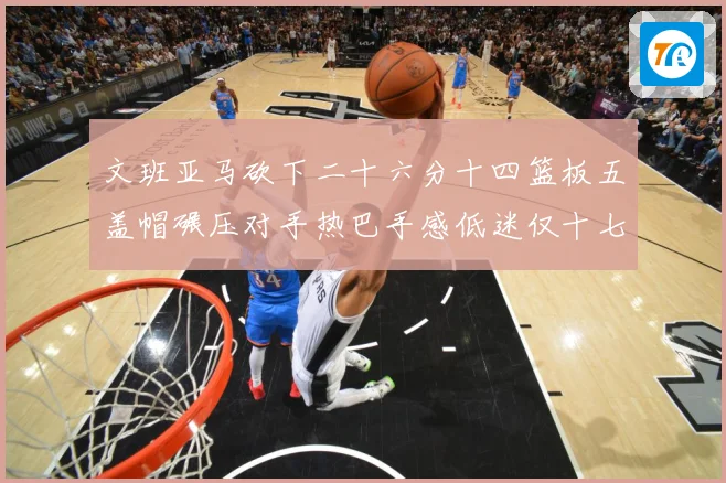 文班亚马砍下二十六分十四篮板五盖帽碾压对手热巴手感低迷仅十七专题观察